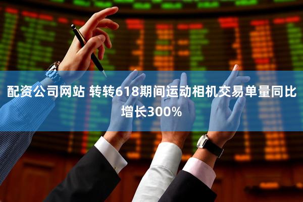 配资公司网站 转转618期间运动相机交易单量同比增长300%
