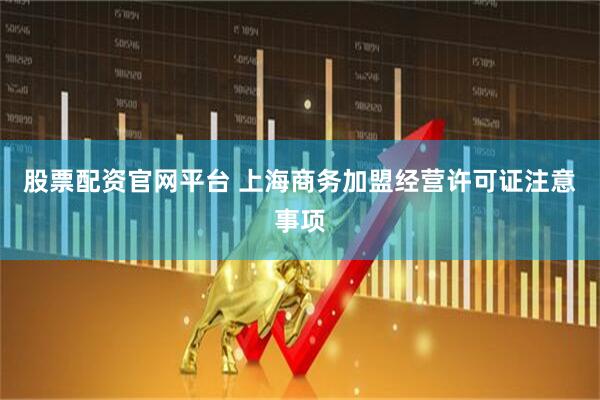 股票配资官网平台 上海商务加盟经营许可证注意事项