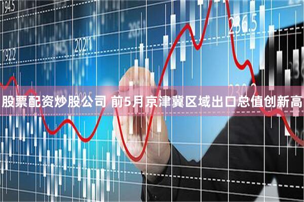 股票配资炒股公司 前5月京津冀区域出口总值创新高