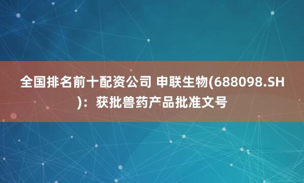 全国排名前十配资公司 申联生物(688098.SH)：获批兽药产品批准文号