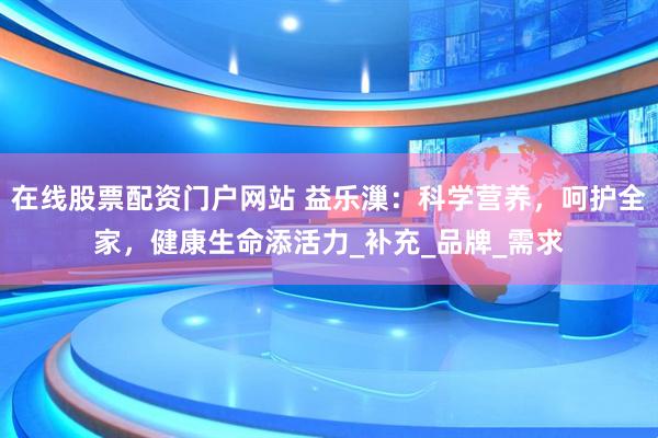 在线股票配资门户网站 益乐漅：科学营养，呵护全家，健康生命添活力_补充_品牌_需求