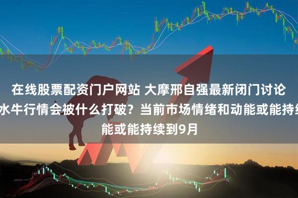 在线股票配资门户网站 大摩邢自强最新闭门讨论：这轮水牛行情会被什么打破？当前市场情绪和动能或能持续到9月