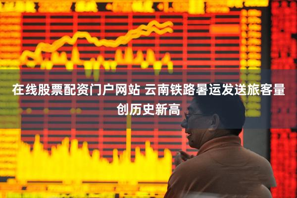 在线股票配资门户网站 云南铁路暑运发送旅客量创历史新高