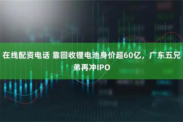 在线配资电话 靠回收锂电池身价超60亿，广东五兄弟再冲IPO