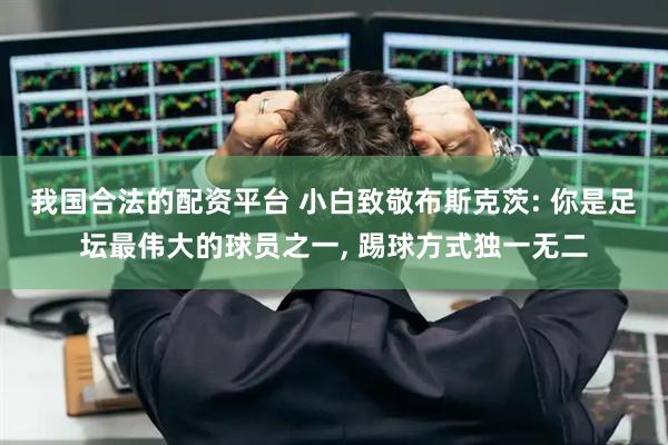 我国合法的配资平台 小白致敬布斯克茨: 你是足坛最伟大的球员之一, 踢球方式独一无二