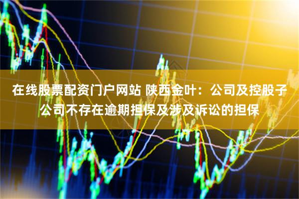 在线股票配资门户网站 陕西金叶：公司及控股子公司不存在逾期担保及涉及诉讼的担保