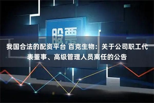 我国合法的配资平台 百克生物：关于公司职工代表董事、高级管理人员离任的公告