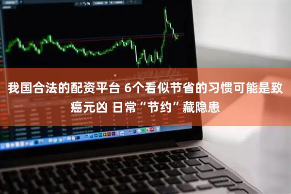 我国合法的配资平台 6个看似节省的习惯可能是致癌元凶 日常“节约”藏隐患