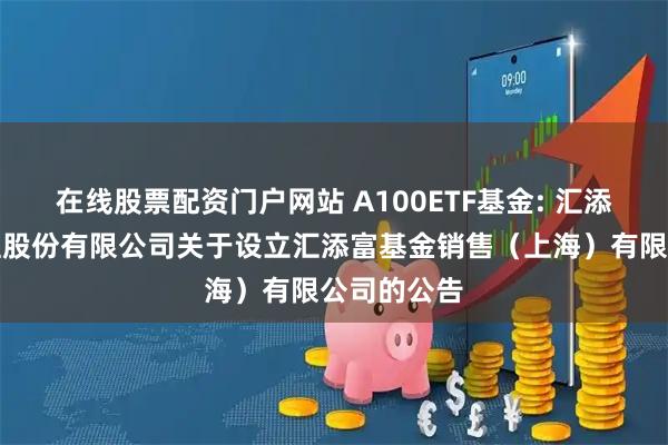在线股票配资门户网站 A100ETF基金: 汇添富基金管理股份有限公司关于设立汇添富基金销售（上海）有限公司的公告