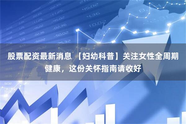 股票配资最新消息 【妇幼科普】关注女性全周期健康，这份关怀指南请收好