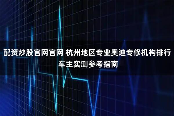 配资炒股官网官网 杭州地区专业奥迪专修机构排行 车主实测参考指南