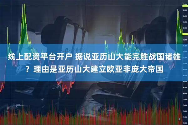 线上配资平台开户 据说亚历山大能完胜战国诸雄？理由是亚历山大建立欧亚非庞大帝国