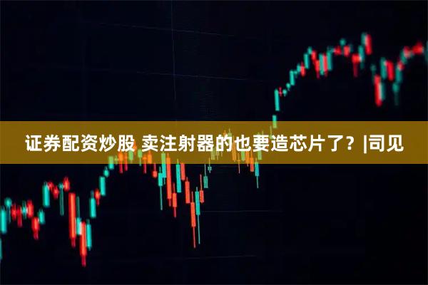 证券配资炒股 卖注射器的也要造芯片了？|司见
