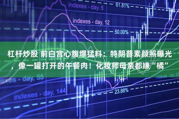 杠杆炒股 前白宫心腹爆猛料：特朗普素颜照曝光，像一罐打开的午餐肉！化妆师母亲都嫌“橘”